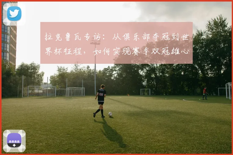 拉克鲁瓦专访：从俱乐部夺冠到世界杯征程，如何实现赛季双冠雄心？