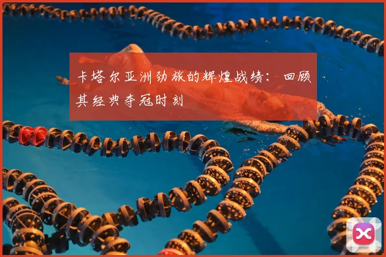 卡塔尔亚洲劲旅的辉煌战绩：回顾其经典夺冠时刻