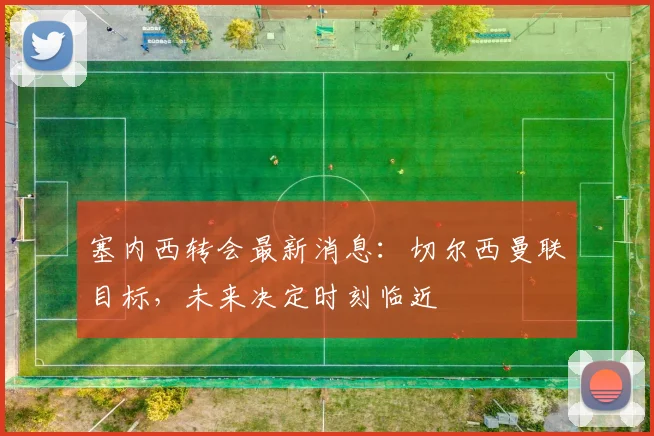 塞内西转会最新消息：切尔西曼联目标，未来决定时刻临近