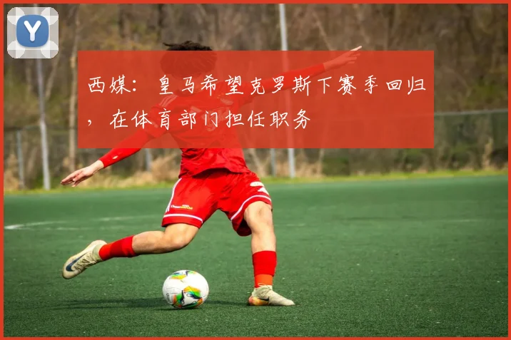 西媒：皇马希望克罗斯下赛季回归，在体育部门担任职务