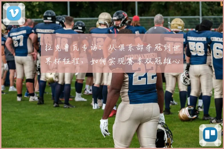 拉克鲁瓦专访：从俱乐部夺冠到世界杯征程，如何实现赛季双冠雄心？