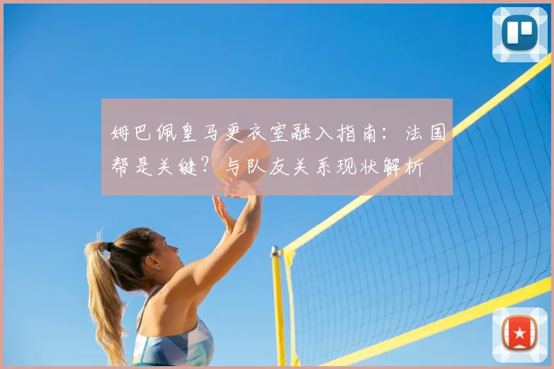 姆巴佩皇马更衣室融入指南：法国帮是关键？与队友关系现状解析