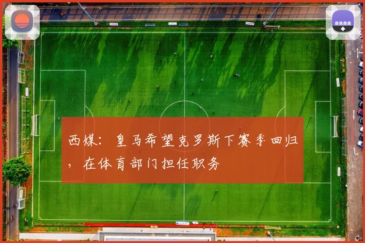 西媒：皇马希望克罗斯下赛季回归，在体育部门担任职务