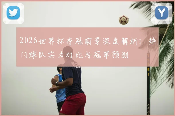 2026世界杯夺冠前景深度解析：热门球队实力对比与冠军预测