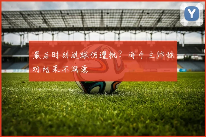 最后时刻进球仍遭批？海牛主帅称对结果不满意