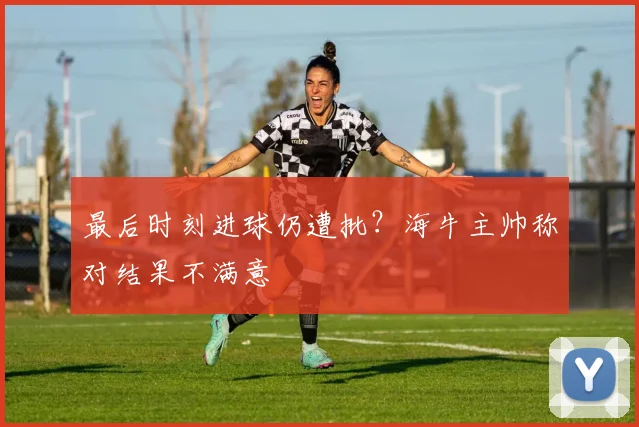 最后时刻进球仍遭批？海牛主帅称对结果不满意