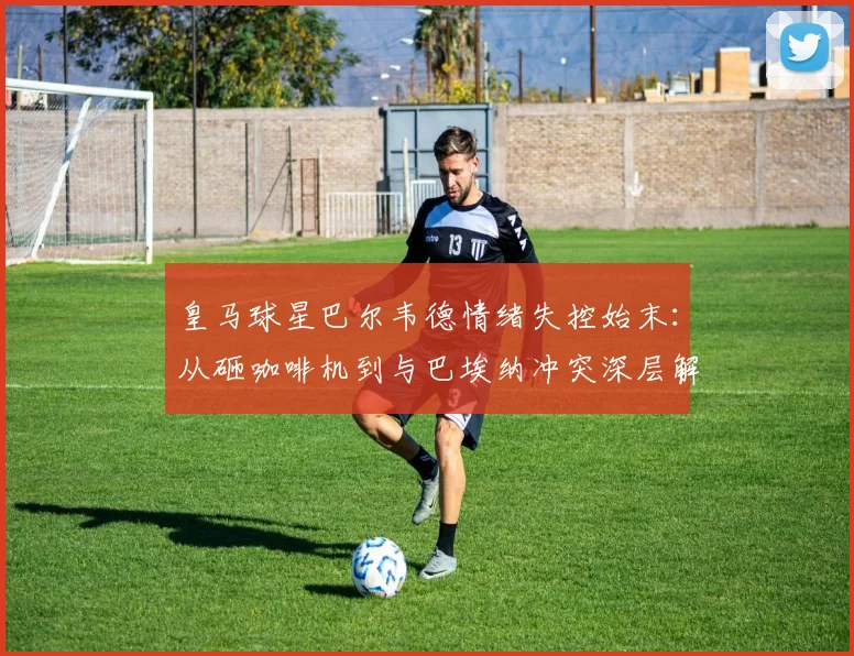 皇马球星巴尔韦德情绪失控始末：从砸咖啡机到与巴埃纳冲突深层解析