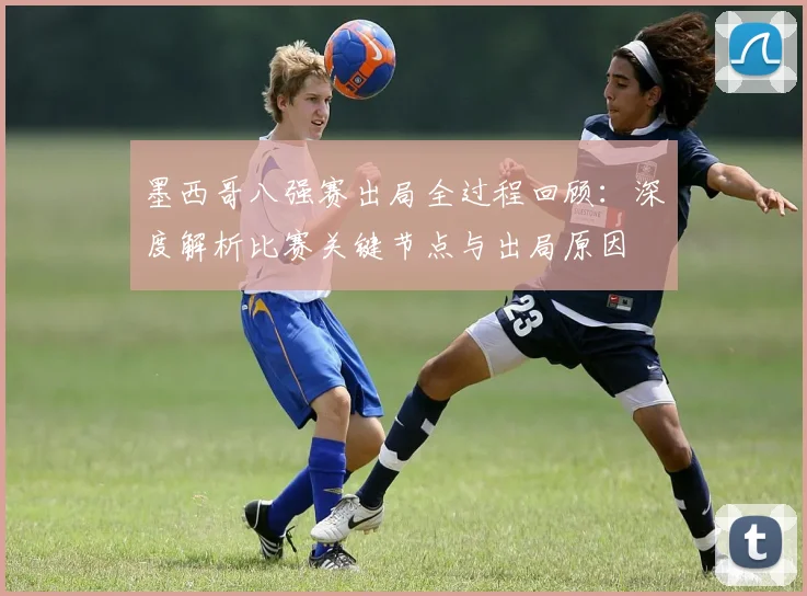 墨西哥八强赛出局全过程回顾：深度解析比赛关键节点与出局原因