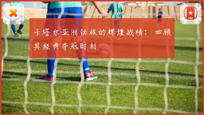 卡塔尔亚洲劲旅的辉煌战绩：回顾其经典夺冠时刻